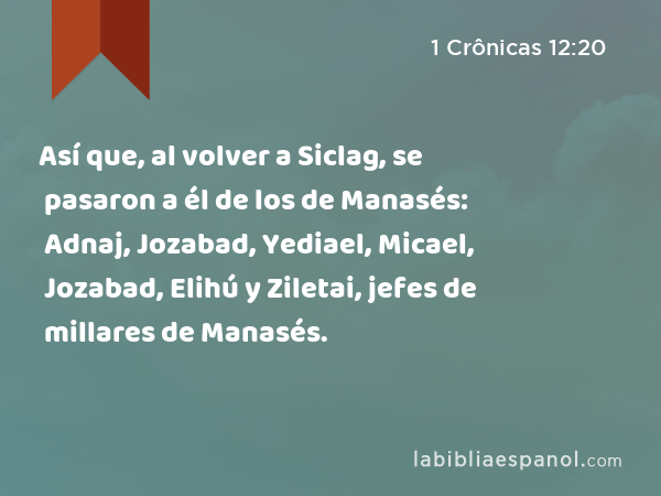 Así que, al volver a Siclag, se pasaron a él de los de Manasés: Adnaj, Jozabad, Yediael, Micael, Jozabad, Elihú y Ziletai, jefes de millares de Manasés. - 1 Crônicas 12:20