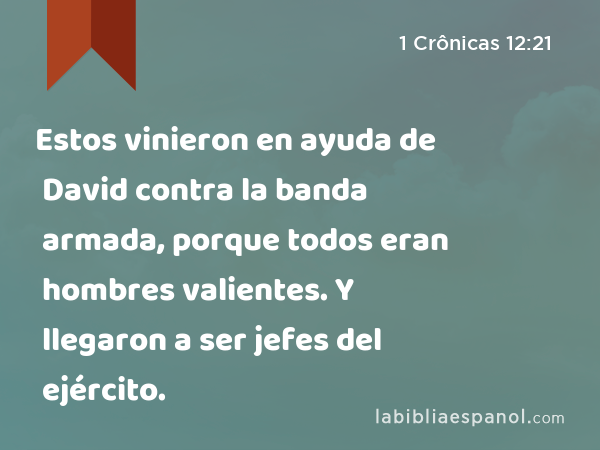 Estos vinieron en ayuda de David contra la banda armada, porque todos eran hombres valientes. Y llegaron a ser jefes del ejército. - 1 Crônicas 12:21