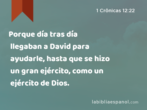 Porque día tras día llegaban a David para ayudarle, hasta que se hizo un gran ejército, como un ejército de Dios. - 1 Crônicas 12:22