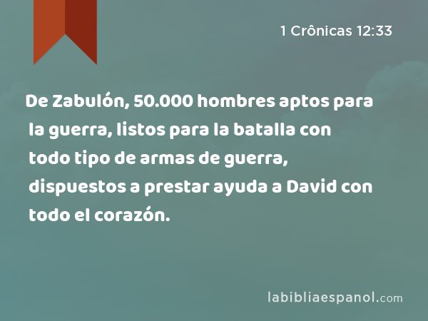 De Zabulón, 50.000 hombres aptos para la guerra, listos para la batalla con todo tipo de armas de guerra, dispuestos a prestar ayuda a David con todo el corazón. - 1 Crônicas 12:33