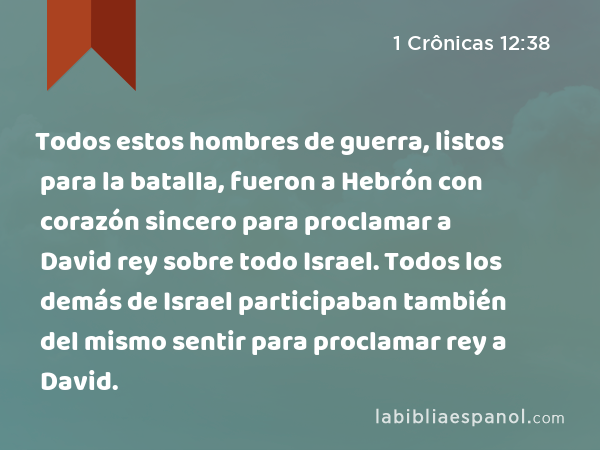 Todos estos hombres de guerra, listos para la batalla, fueron a Hebrón con corazón sincero para proclamar a David rey sobre todo Israel. Todos los demás de Israel participaban también del mismo sentir para proclamar rey a David. - 1 Crônicas 12:38