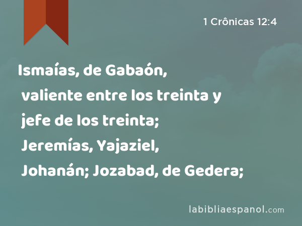 Ismaías, de Gabaón, valiente entre los treinta y jefe de los treinta; Jeremías, Yajaziel, Johanán; Jozabad, de Gedera; - 1 Crônicas 12:4