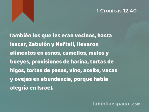 También los que les eran vecinos, hasta Isacar, Zabulón y Neftalí, llevaron alimentos en asnos, camellos, mulos y bueyes, provisiones de harina, tortas de higos, tortas de pasas, vino, aceite, vacas y ovejas en abundancia, porque había alegría en Israel. - 1 Crônicas 12:40