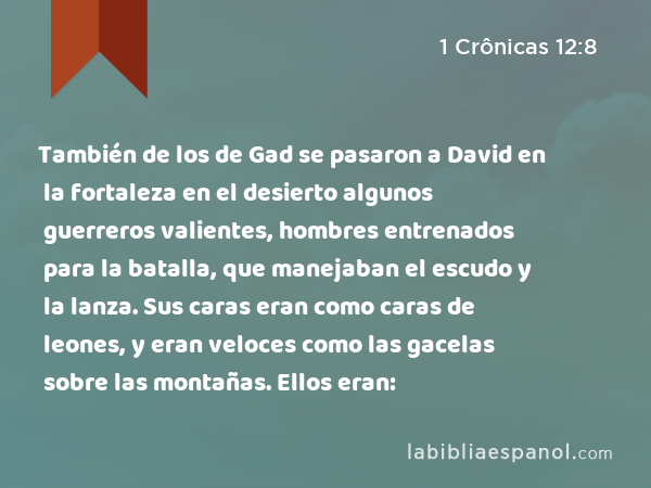 También de los de Gad se pasaron a David en la fortaleza en el desierto algunos guerreros valientes, hombres entrenados para la batalla, que manejaban el escudo y la lanza. Sus caras eran como caras de leones, y eran veloces como las gacelas sobre las montañas. Ellos eran: - 1 Crônicas 12:8