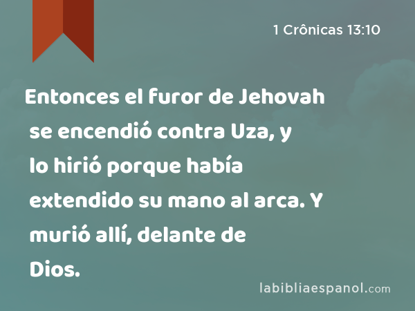 Entonces el furor de Jehovah se encendió contra Uza, y lo hirió porque había extendido su mano al arca. Y murió allí, delante de Dios. - 1 Crônicas 13:10