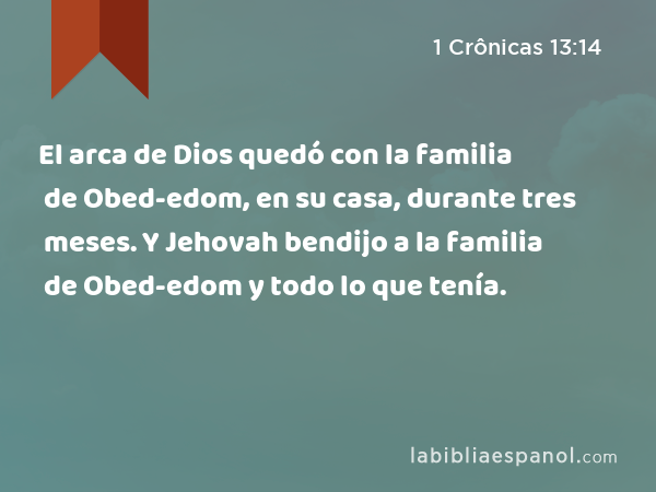 El arca de Dios quedó con la familia de Obed-edom, en su casa, durante tres meses. Y Jehovah bendijo a la familia de Obed-edom y todo lo que tenía. - 1 Crônicas 13:14