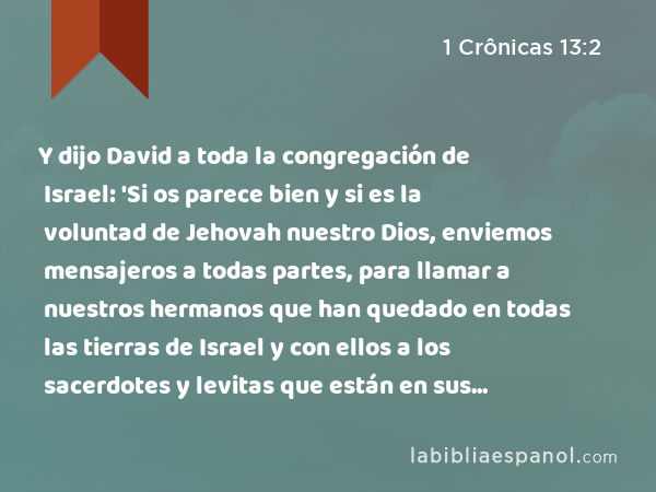 Y dijo David a toda la congregación de Israel: 'Si os parece bien y si es la voluntad de Jehovah nuestro Dios, enviemos mensajeros a todas partes, para llamar a nuestros hermanos que han quedado en todas las tierras de Israel y con ellos a los sacerdotes y levitas que están en sus ciudades y campos de alrededor, para que se reúnan con nosotros, - 1 Crônicas 13:2