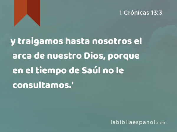 y traigamos hasta nosotros el arca de nuestro Dios, porque en el tiempo de Saúl no le consultamos.' - 1 Crônicas 13:3