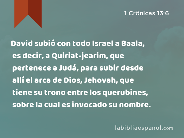 David subió con todo Israel a Baala, es decir, a Quiriat-jearim, que pertenece a Judá, para subir desde allí el arca de Dios, Jehovah, que tiene su trono entre los querubines, sobre la cual es invocado su nombre. - 1 Crônicas 13:6