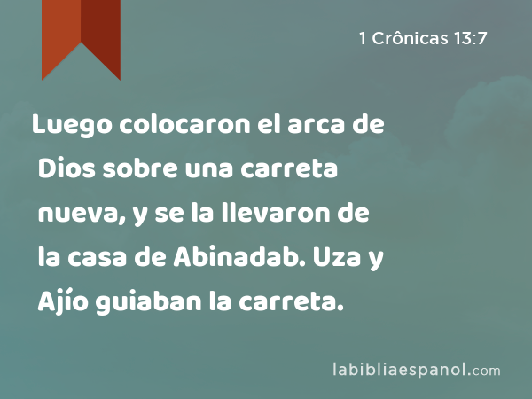 Luego colocaron el arca de Dios sobre una carreta nueva, y se la llevaron de la casa de Abinadab. Uza y Ajío guiaban la carreta. - 1 Crônicas 13:7