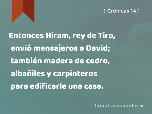 Entonces Hiram, rey de Tiro, envió mensajeros a David; también madera de cedro, albañiles y carpinteros para edificarle una casa. - 1 Crônicas 14:1