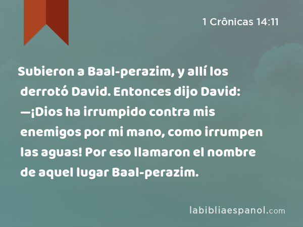 Subieron a Baal-perazim, y allí los derrotó David. Entonces dijo David: —¡Dios ha irrumpido contra mis enemigos por mi mano, como irrumpen las aguas! Por eso llamaron el nombre de aquel lugar Baal-perazim. - 1 Crônicas 14:11