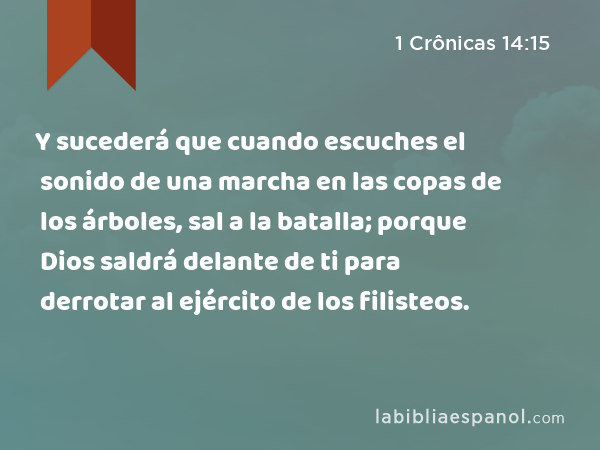 Y sucederá que cuando escuches el sonido de una marcha en las copas de los árboles, sal a la batalla; porque Dios saldrá delante de ti para derrotar al ejército de los filisteos. - 1 Crônicas 14:15