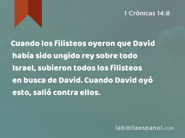 Cuando los filisteos oyeron que David había sido ungido rey sobre todo Israel, subieron todos los filisteos en busca de David. Cuando David oyó esto, salió contra ellos. - 1 Crônicas 14:8