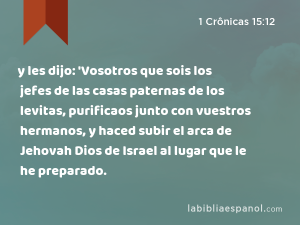 y les dijo: 'Vosotros que sois los jefes de las casas paternas de los levitas, purificaos junto con vuestros hermanos, y haced subir el arca de Jehovah Dios de Israel al lugar que le he preparado. - 1 Crônicas 15:12