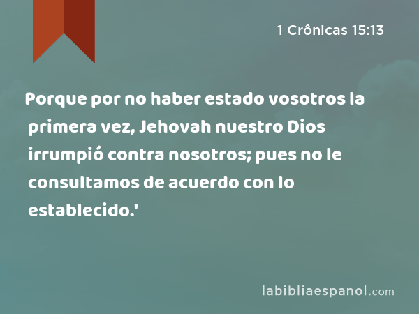 Porque por no haber estado vosotros la primera vez, Jehovah nuestro Dios irrumpió contra nosotros; pues no le consultamos de acuerdo con lo establecido.' - 1 Crônicas 15:13