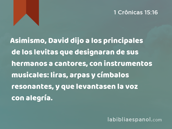 Asimismo, David dijo a los principales de los levitas que designaran de sus hermanos a cantores, con instrumentos musicales: liras, arpas y címbalos resonantes, y que levantasen la voz con alegría. - 1 Crônicas 15:16