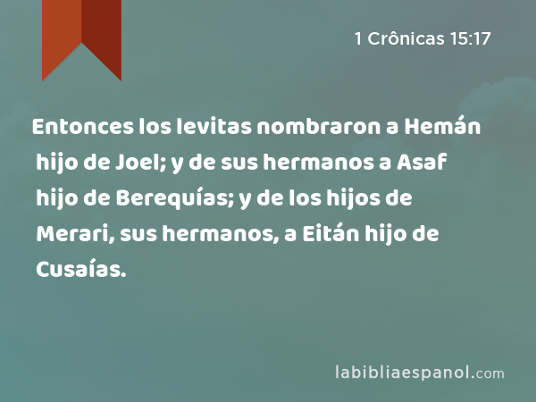 Entonces los levitas nombraron a Hemán hijo de Joel; y de sus hermanos a Asaf hijo de Berequías; y de los hijos de Merari, sus hermanos, a Eitán hijo de Cusaías. - 1 Crônicas 15:17