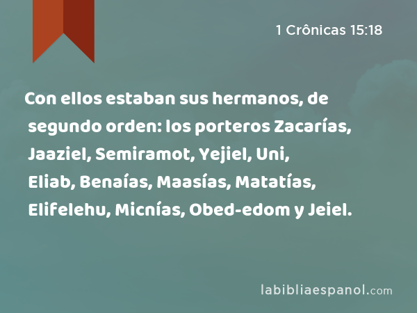 Con ellos estaban sus hermanos, de segundo orden: los porteros Zacarías, Jaaziel, Semiramot, Yejiel, Uni, Eliab, Benaías, Maasías, Matatías, Elifelehu, Micnías, Obed-edom y Jeiel. - 1 Crônicas 15:18