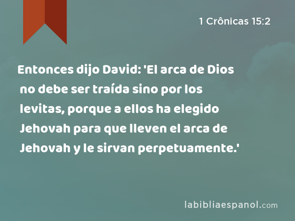 Entonces dijo David: 'El arca de Dios no debe ser traída sino por los levitas, porque a ellos ha elegido Jehovah para que lleven el arca de Jehovah y le sirvan perpetuamente.' - 1 Crônicas 15:2