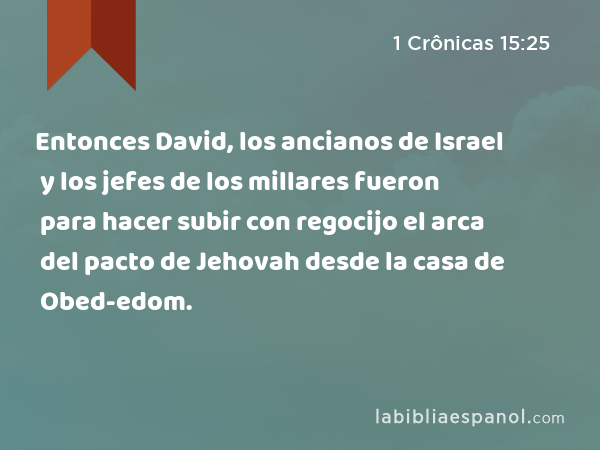 Entonces David, los ancianos de Israel y los jefes de los millares fueron para hacer subir con regocijo el arca del pacto de Jehovah desde la casa de Obed-edom. - 1 Crônicas 15:25