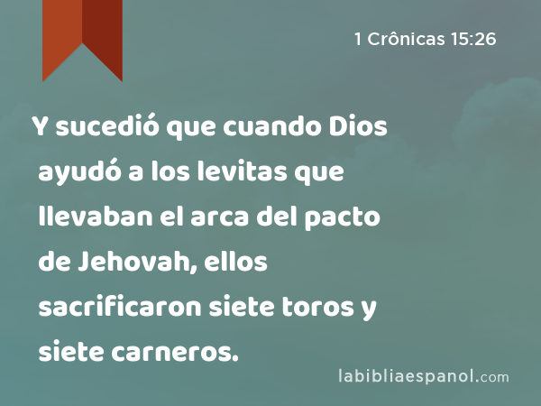 Y sucedió que cuando Dios ayudó a los levitas que llevaban el arca del pacto de Jehovah, ellos sacrificaron siete toros y siete carneros. - 1 Crônicas 15:26