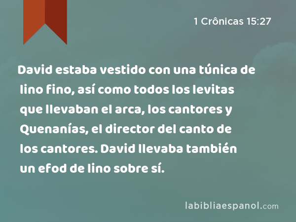 David estaba vestido con una túnica de lino fino, así como todos los levitas que llevaban el arca, los cantores y Quenanías, el director del canto de los cantores. David llevaba también un efod de lino sobre sí. - 1 Crônicas 15:27