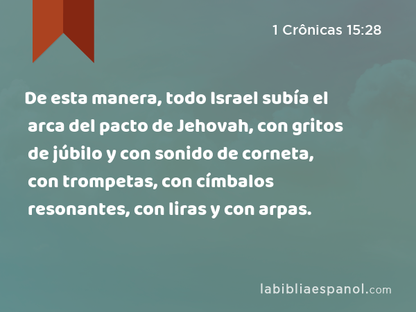 De esta manera, todo Israel subía el arca del pacto de Jehovah, con gritos de júbilo y con sonido de corneta, con trompetas, con címbalos resonantes, con liras y con arpas. - 1 Crônicas 15:28