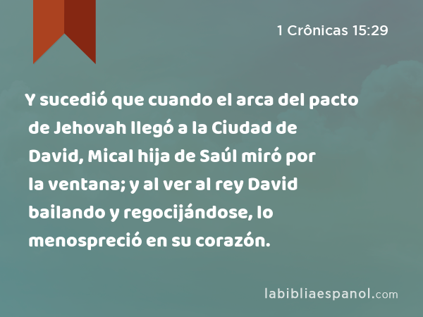 Y sucedió que cuando el arca del pacto de Jehovah llegó a la Ciudad de David, Mical hija de Saúl miró por la ventana; y al ver al rey David bailando y regocijándose, lo menospreció en su corazón. - 1 Crônicas 15:29