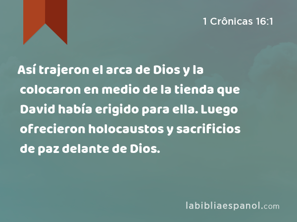 Así trajeron el arca de Dios y la colocaron en medio de la tienda que David había erigido para ella. Luego ofrecieron holocaustos y sacrificios de paz delante de Dios. - 1 Crônicas 16:1