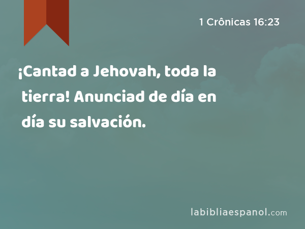 ¡Cantad a Jehovah, toda la tierra! Anunciad de día en día su salvación. - 1 Crônicas 16:23