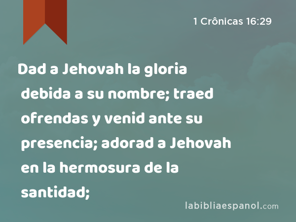 Dad a Jehovah la gloria debida a su nombre; traed ofrendas y venid ante su presencia; adorad a Jehovah en la hermosura de la santidad; - 1 Crônicas 16:29