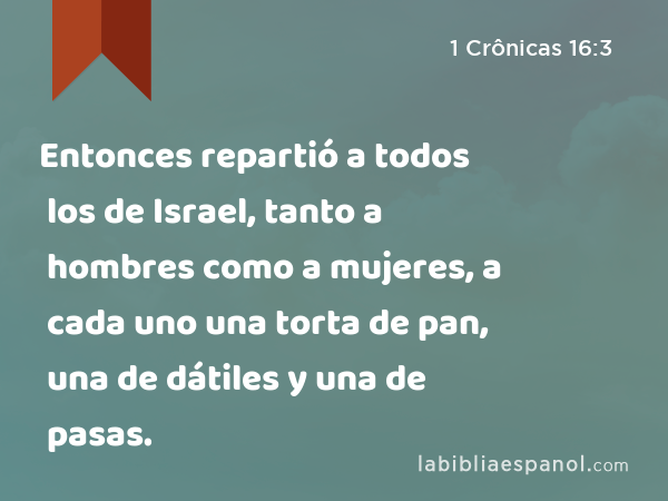 Entonces repartió a todos los de Israel, tanto a hombres como a mujeres, a cada uno una torta de pan, una de dátiles y una de pasas. - 1 Crônicas 16:3