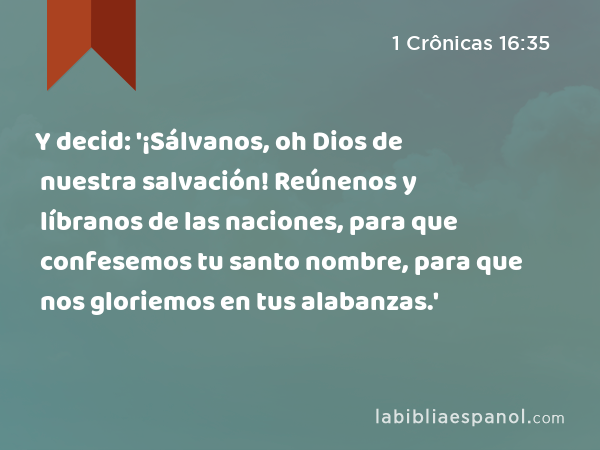 Y decid: '¡Sálvanos, oh Dios de nuestra salvación! Reúnenos y líbranos de las naciones, para que confesemos tu santo nombre, para que nos gloriemos en tus alabanzas.' - 1 Crônicas 16:35