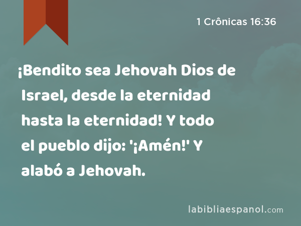 ¡Bendito sea Jehovah Dios de Israel, desde la eternidad hasta la eternidad! Y todo el pueblo dijo: '¡Amén!' Y alabó a Jehovah. - 1 Crônicas 16:36