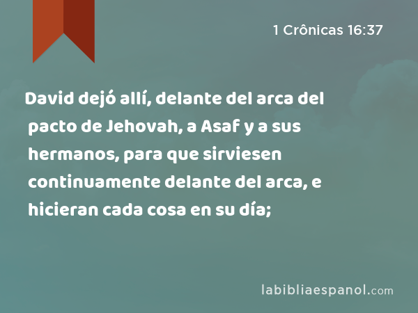 David dejó allí, delante del arca del pacto de Jehovah, a Asaf y a sus hermanos, para que sirviesen continuamente delante del arca, e hicieran cada cosa en su día; - 1 Crônicas 16:37