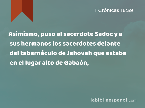 Asimismo, puso al sacerdote Sadoc y a sus hermanos los sacerdotes delante del tabernáculo de Jehovah que estaba en el lugar alto de Gabaón, - 1 Crônicas 16:39