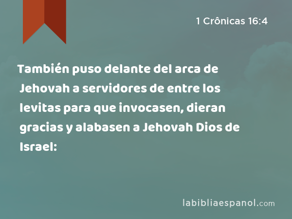 También puso delante del arca de Jehovah a servidores de entre los levitas para que invocasen, dieran gracias y alabasen a Jehovah Dios de Israel: - 1 Crônicas 16:4