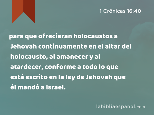 para que ofrecieran holocaustos a Jehovah continuamente en el altar del holocausto, al amanecer y al atardecer, conforme a todo lo que está escrito en la ley de Jehovah que él mandó a Israel. - 1 Crônicas 16:40