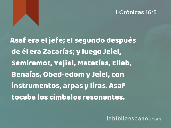 Asaf era el jefe; el segundo después de él era Zacarías; y luego Jeiel, Semiramot, Yejiel, Matatías, Eliab, Benaías, Obed-edom y Jeiel, con instrumentos, arpas y liras. Asaf tocaba los címbalos resonantes. - 1 Crônicas 16:5