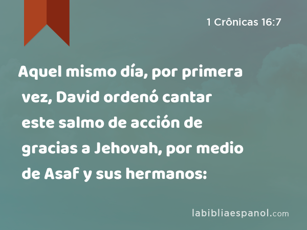 Aquel mismo día, por primera vez, David ordenó cantar este salmo de acción de gracias a Jehovah, por medio de Asaf y sus hermanos: - 1 Crônicas 16:7