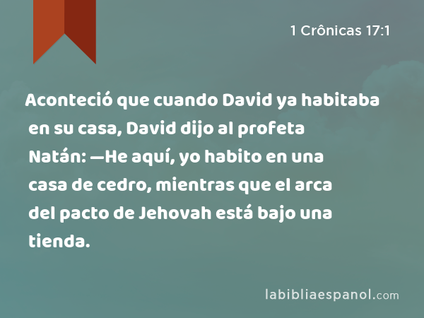 Aconteció que cuando David ya habitaba en su casa, David dijo al profeta Natán: —He aquí, yo habito en una casa de cedro, mientras que el arca del pacto de Jehovah está bajo una tienda. - 1 Crônicas 17:1