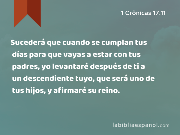 Sucederá que cuando se cumplan tus días para que vayas a estar con tus padres, yo levantaré después de ti a un descendiente tuyo, que será uno de tus hijos, y afirmaré su reino. - 1 Crônicas 17:11