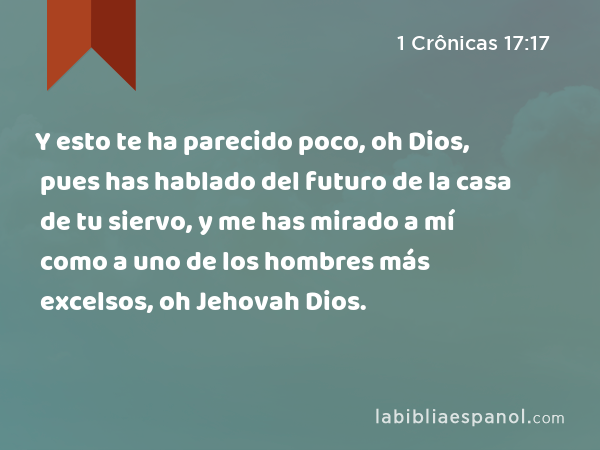 Y esto te ha parecido poco, oh Dios, pues has hablado del futuro de la casa de tu siervo, y me has mirado a mí como a uno de los hombres más excelsos, oh Jehovah Dios. - 1 Crônicas 17:17