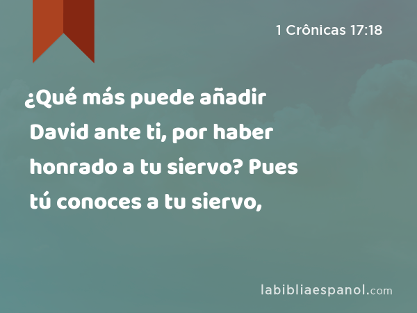 ¿Qué más puede añadir David ante ti, por haber honrado a tu siervo? Pues tú conoces a tu siervo, - 1 Crônicas 17:18