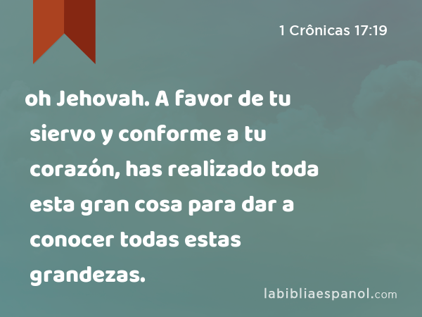 oh Jehovah. A favor de tu siervo y conforme a tu corazón, has realizado toda esta gran cosa para dar a conocer todas estas grandezas. - 1 Crônicas 17:19