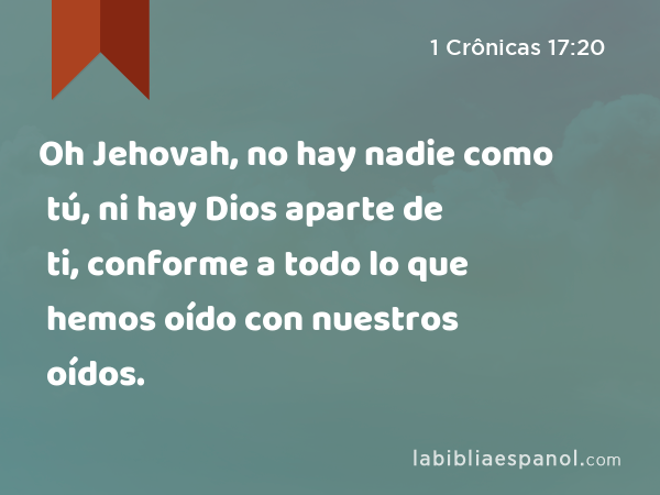 Oh Jehovah, no hay nadie como tú, ni hay Dios aparte de ti, conforme a todo lo que hemos oído con nuestros oídos. - 1 Crônicas 17:20