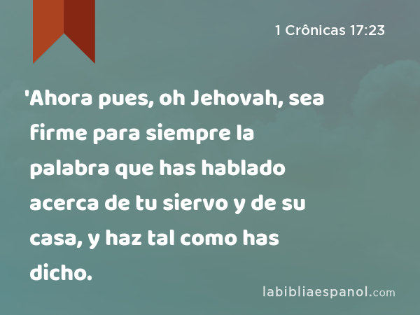 'Ahora pues, oh Jehovah, sea firme para siempre la palabra que has hablado acerca de tu siervo y de su casa, y haz tal como has dicho. - 1 Crônicas 17:23