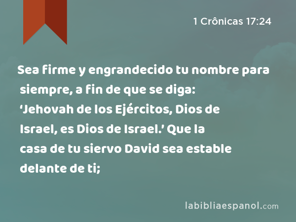 Sea firme y engrandecido tu nombre para siempre, a fin de que se diga: ‘Jehovah de los Ejércitos, Dios de Israel, es Dios de Israel.’ Que la casa de tu siervo David sea estable delante de ti; - 1 Crônicas 17:24