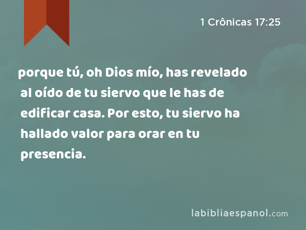 porque tú, oh Dios mío, has revelado al oído de tu siervo que le has de edificar casa. Por esto, tu siervo ha hallado valor para orar en tu presencia. - 1 Crônicas 17:25